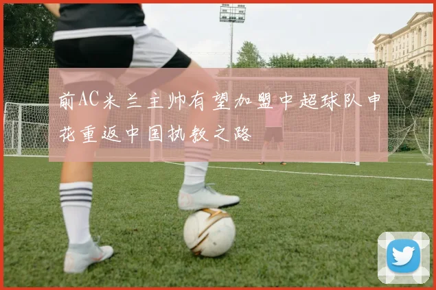 前AC米兰主帅有望加盟中超球队申花重返中国执教之路