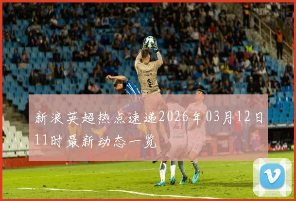 新浪英超热点速递2026年03月12日11时最新动态一览