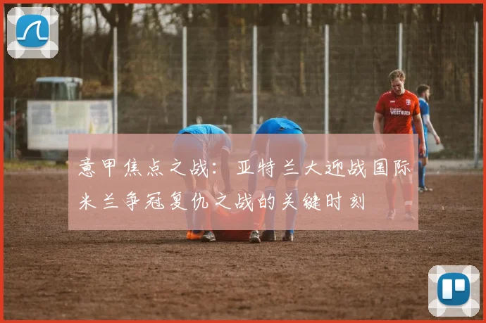 意甲焦点之战：亚特兰大迎战国际米兰争冠复仇之战的关键时刻