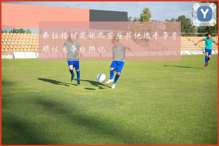 弗拉格锁定状元宝座其他选手争夺顺位竞争白热化